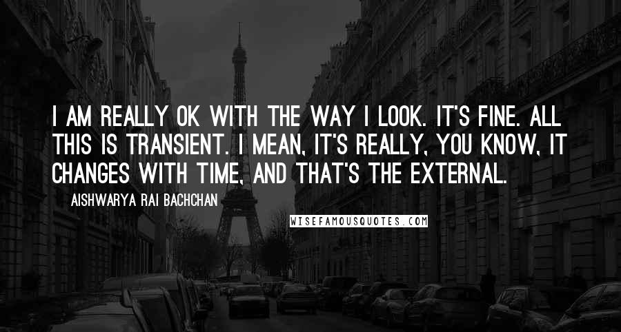 Aishwarya Rai Bachchan Quotes: I am really OK with the way I look. It's fine. All this is transient. I mean, it's really, you know, it changes with time, and that's the external.