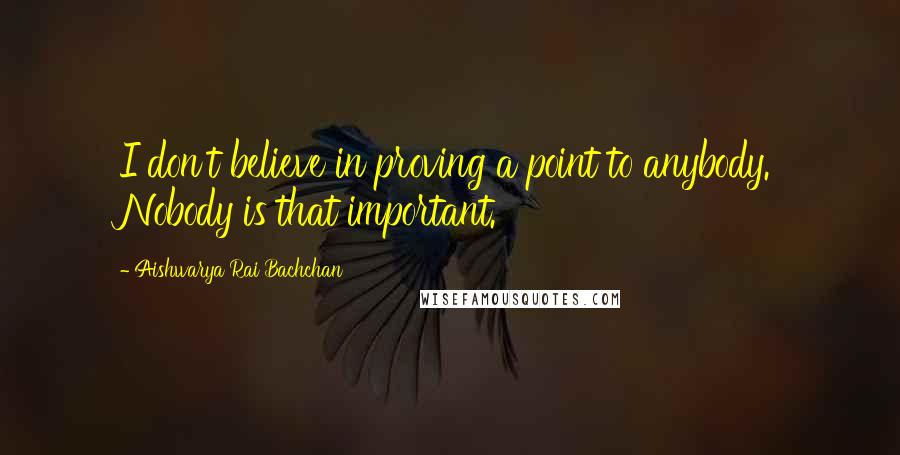 Aishwarya Rai Bachchan Quotes: I don't believe in proving a point to anybody. Nobody is that important.