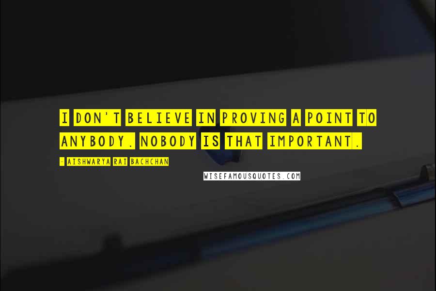 Aishwarya Rai Bachchan Quotes: I don't believe in proving a point to anybody. Nobody is that important.