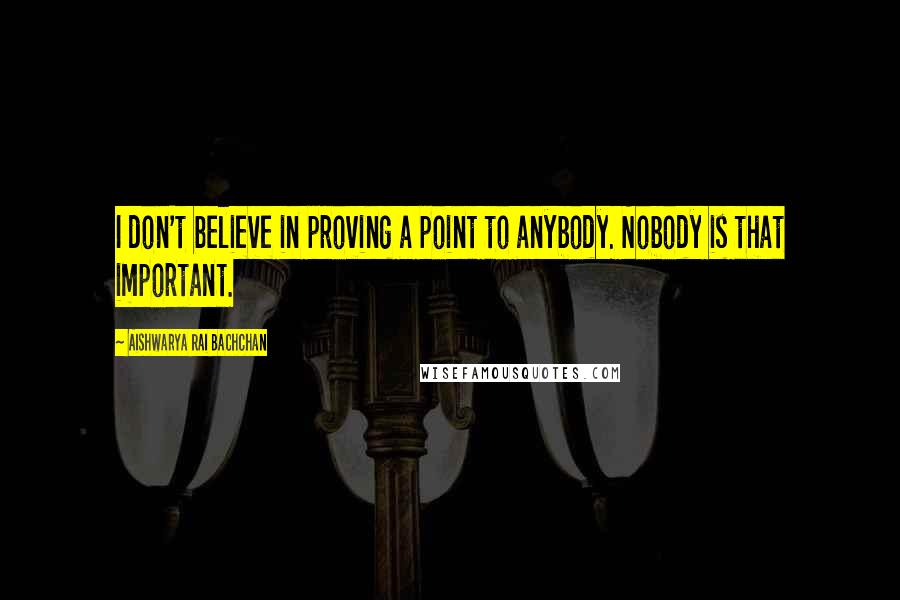 Aishwarya Rai Bachchan Quotes: I don't believe in proving a point to anybody. Nobody is that important.