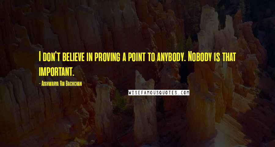 Aishwarya Rai Bachchan Quotes: I don't believe in proving a point to anybody. Nobody is that important.