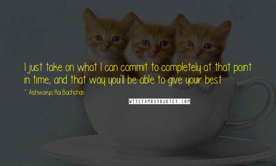 Aishwarya Rai Bachchan Quotes: I just take on what I can commit to completely at that point in time, and that way you'll be able to give your best.
