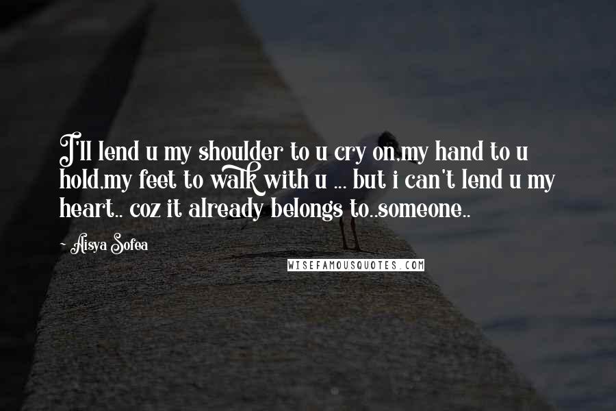 Aisya Sofea Quotes: I'll lend u my shoulder to u cry on,my hand to u hold,my feet to walk with u ... but i can't lend u my heart.. coz it already belongs to..someone..