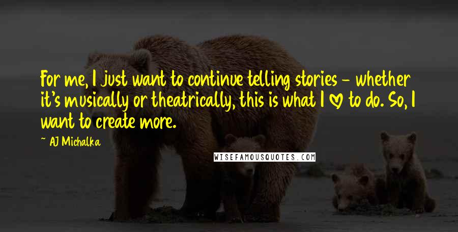 AJ Michalka Quotes: For me, I just want to continue telling stories - whether it's musically or theatrically, this is what I love to do. So, I want to create more.