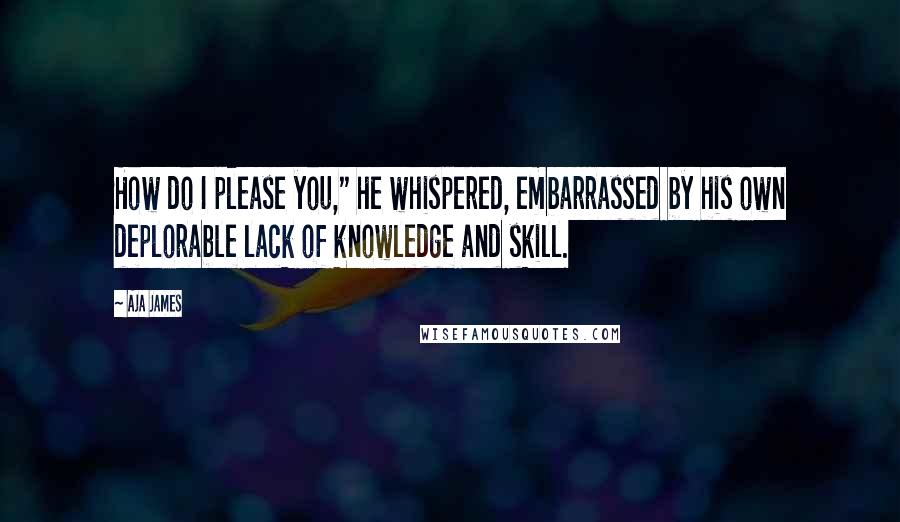 Aja James Quotes: How do I please you," he whispered, embarrassed by his own deplorable lack of knowledge and skill.