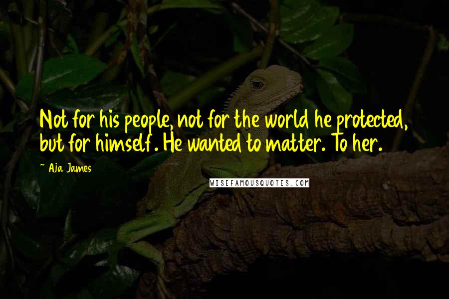 Aja James Quotes: Not for his people, not for the world he protected, but for himself. He wanted to matter. To her.