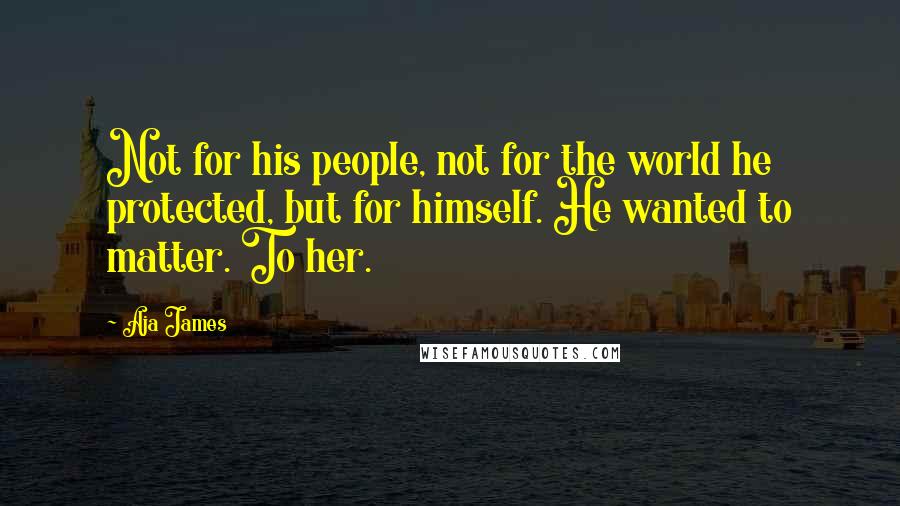 Aja James Quotes: Not for his people, not for the world he protected, but for himself. He wanted to matter. To her.