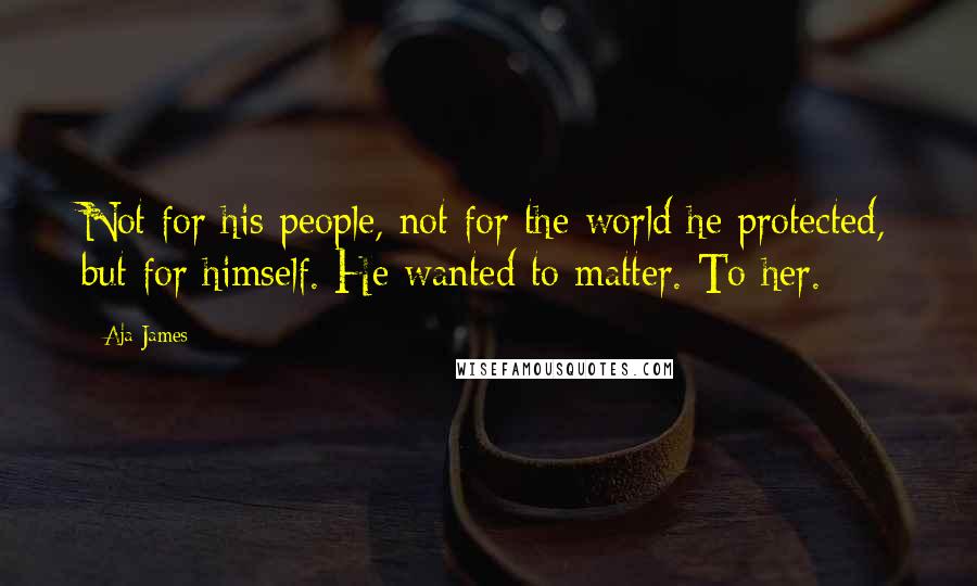 Aja James Quotes: Not for his people, not for the world he protected, but for himself. He wanted to matter. To her.