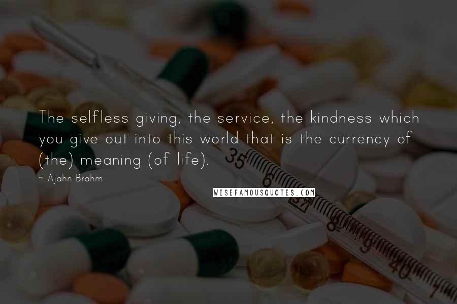 Ajahn Brahm Quotes: The selfless giving, the service, the kindness which you give out into this world that is the currency of (the) meaning (of life).