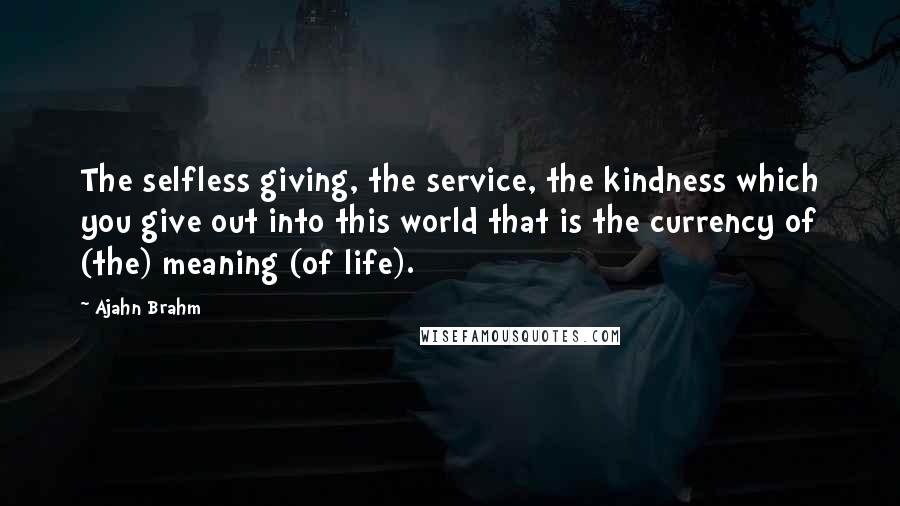 Ajahn Brahm Quotes: The selfless giving, the service, the kindness which you give out into this world that is the currency of (the) meaning (of life).