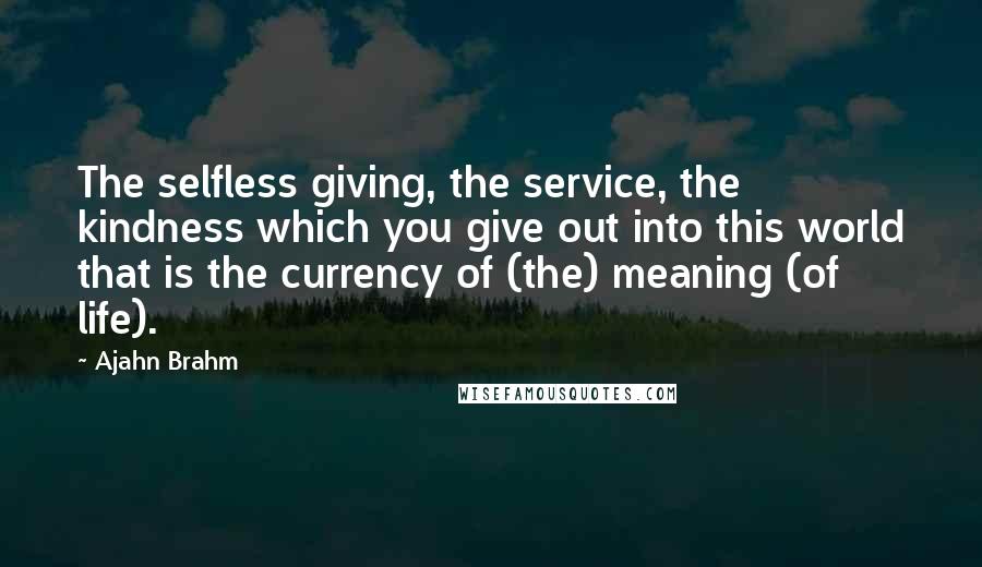 Ajahn Brahm Quotes: The selfless giving, the service, the kindness which you give out into this world that is the currency of (the) meaning (of life).