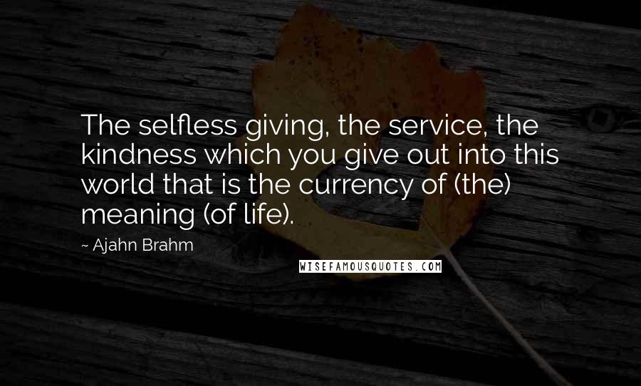 Ajahn Brahm Quotes: The selfless giving, the service, the kindness which you give out into this world that is the currency of (the) meaning (of life).