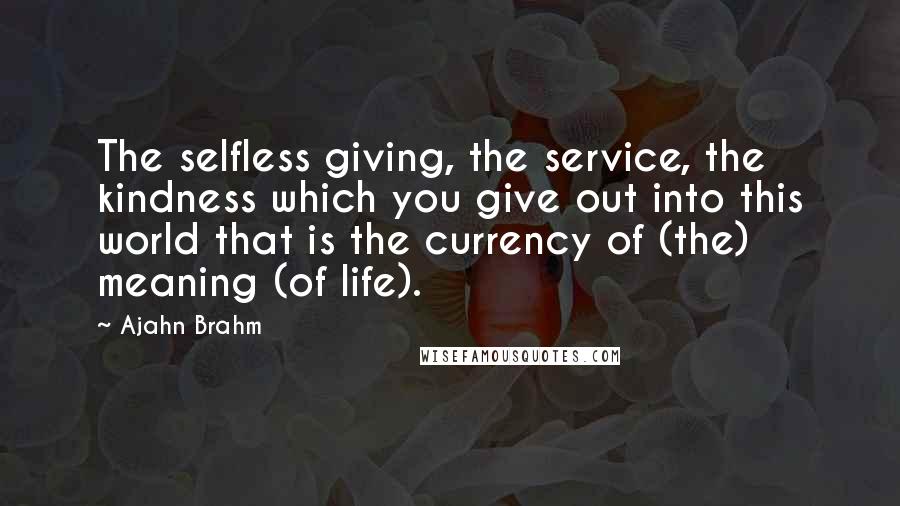 Ajahn Brahm Quotes: The selfless giving, the service, the kindness which you give out into this world that is the currency of (the) meaning (of life).
