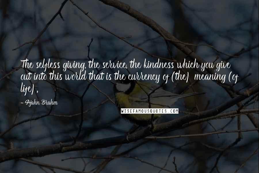 Ajahn Brahm Quotes: The selfless giving, the service, the kindness which you give out into this world that is the currency of (the) meaning (of life).