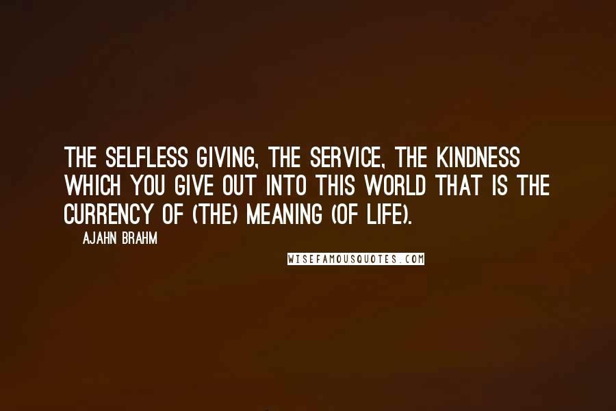 Ajahn Brahm Quotes: The selfless giving, the service, the kindness which you give out into this world that is the currency of (the) meaning (of life).