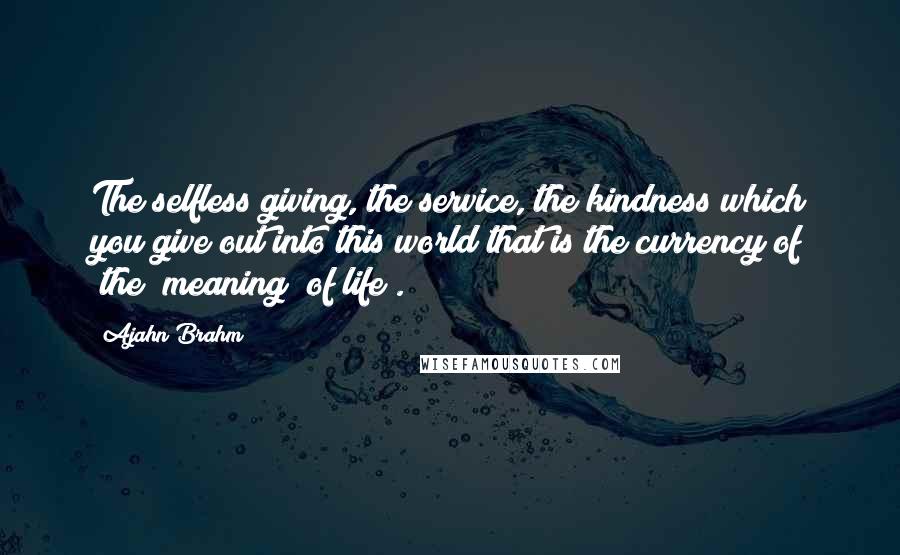 Ajahn Brahm Quotes: The selfless giving, the service, the kindness which you give out into this world that is the currency of (the) meaning (of life).