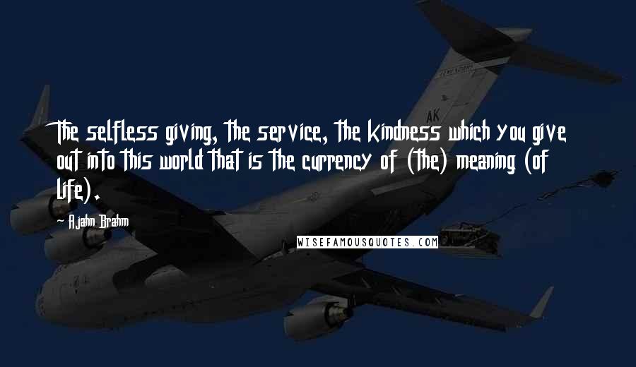 Ajahn Brahm Quotes: The selfless giving, the service, the kindness which you give out into this world that is the currency of (the) meaning (of life).