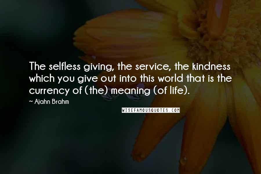 Ajahn Brahm Quotes: The selfless giving, the service, the kindness which you give out into this world that is the currency of (the) meaning (of life).