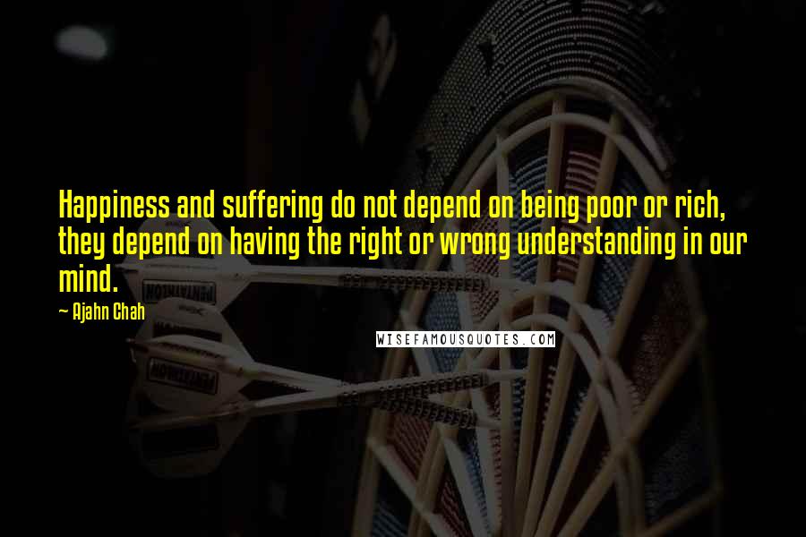 Ajahn Chah Quotes: Happiness and suffering do not depend on being poor or rich, they depend on having the right or wrong understanding in our mind.