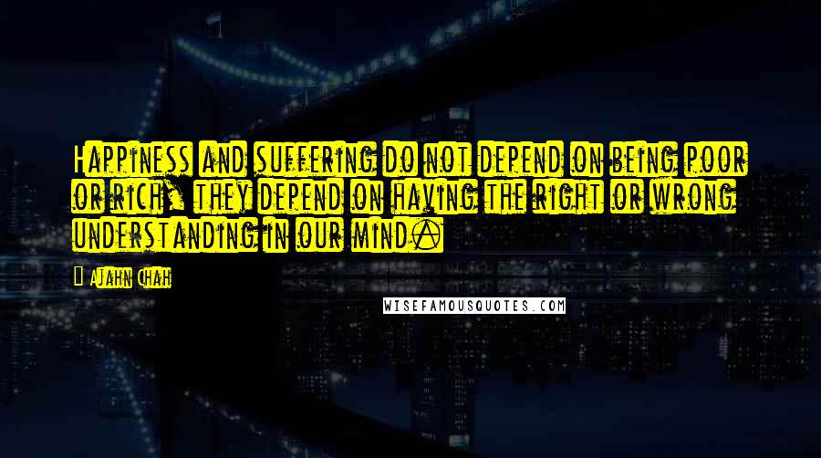 Ajahn Chah Quotes: Happiness and suffering do not depend on being poor or rich, they depend on having the right or wrong understanding in our mind.