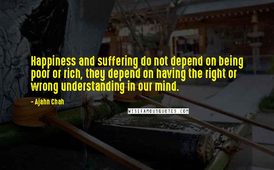 Ajahn Chah Quotes: Happiness and suffering do not depend on being poor or rich, they depend on having the right or wrong understanding in our mind.