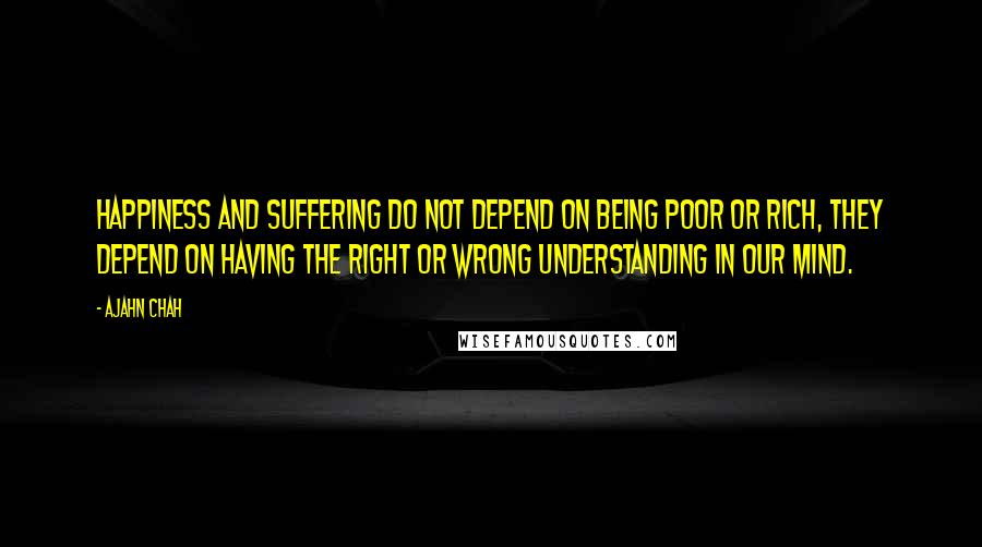 Ajahn Chah Quotes: Happiness and suffering do not depend on being poor or rich, they depend on having the right or wrong understanding in our mind.