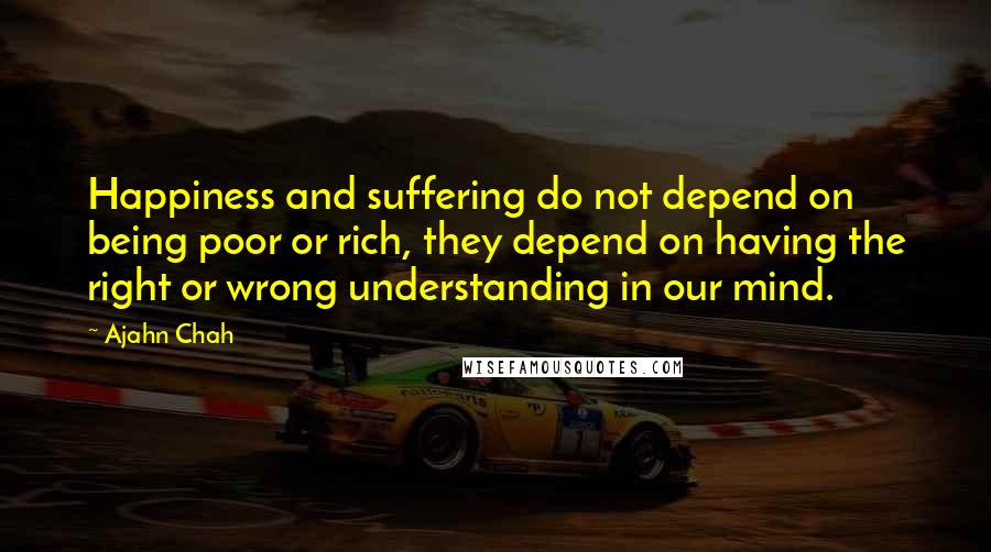 Ajahn Chah Quotes: Happiness and suffering do not depend on being poor or rich, they depend on having the right or wrong understanding in our mind.