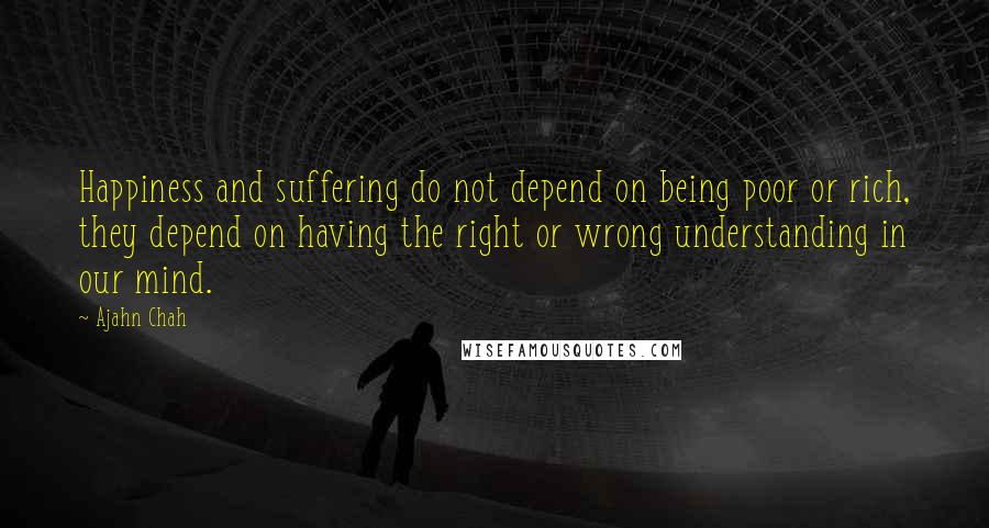 Ajahn Chah Quotes: Happiness and suffering do not depend on being poor or rich, they depend on having the right or wrong understanding in our mind.