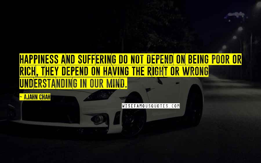 Ajahn Chah Quotes: Happiness and suffering do not depend on being poor or rich, they depend on having the right or wrong understanding in our mind.