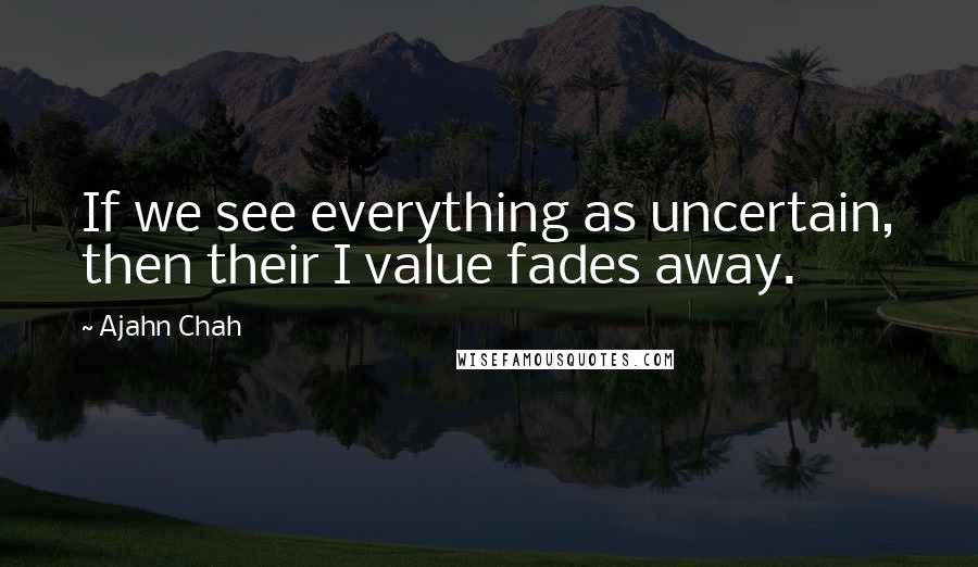 Ajahn Chah Quotes: If we see everything as uncertain, then their I value fades away.