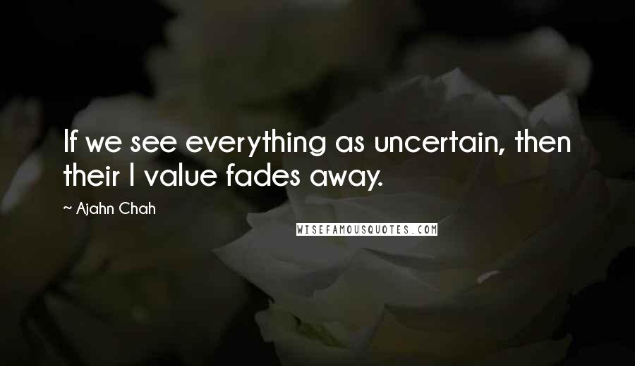 Ajahn Chah Quotes: If we see everything as uncertain, then their I value fades away.