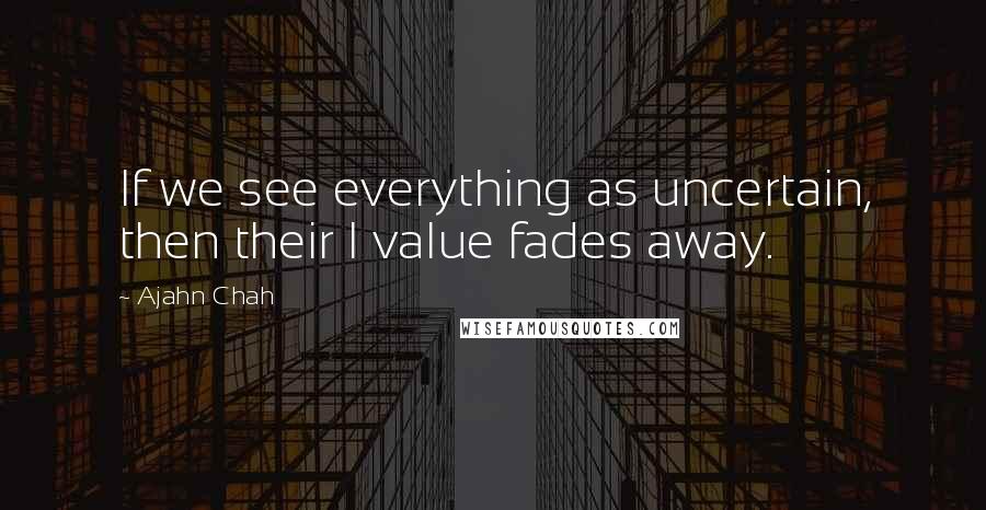 Ajahn Chah Quotes: If we see everything as uncertain, then their I value fades away.
