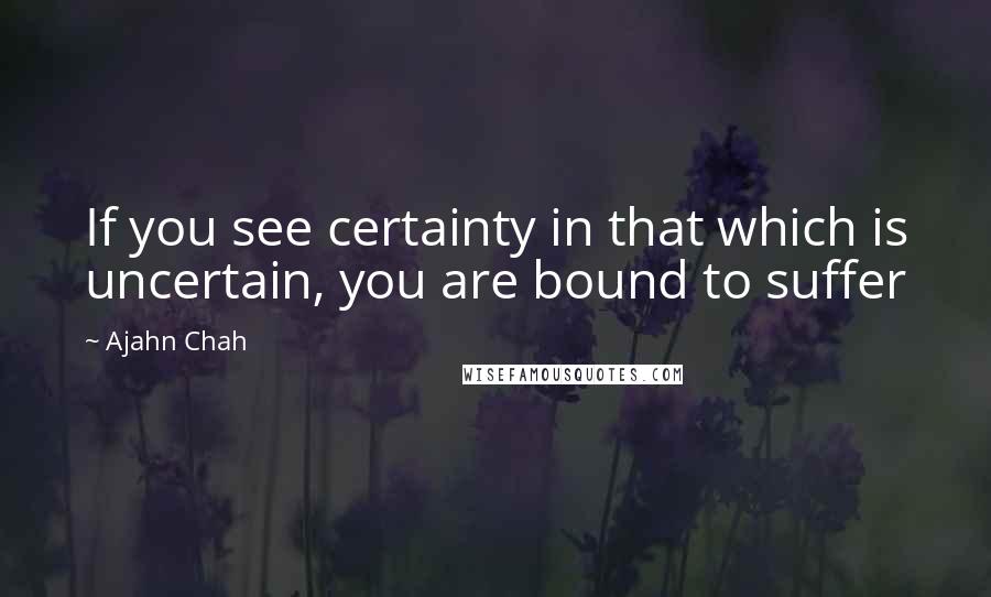 Ajahn Chah Quotes: If you see certainty in that which is uncertain, you are bound to suffer