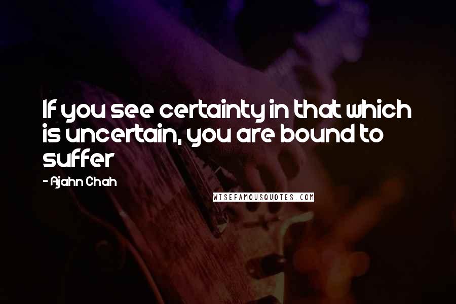 Ajahn Chah Quotes: If you see certainty in that which is uncertain, you are bound to suffer