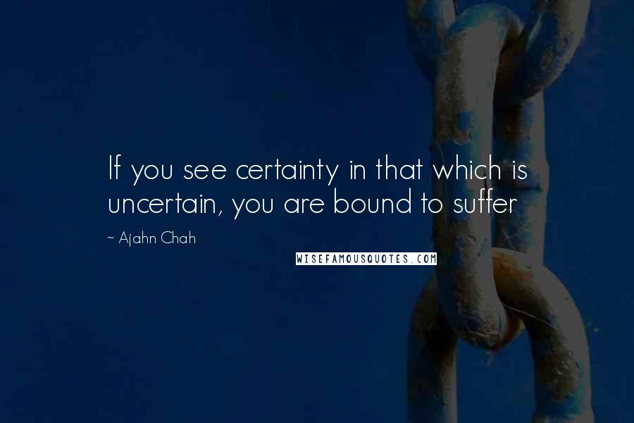 Ajahn Chah Quotes: If you see certainty in that which is uncertain, you are bound to suffer