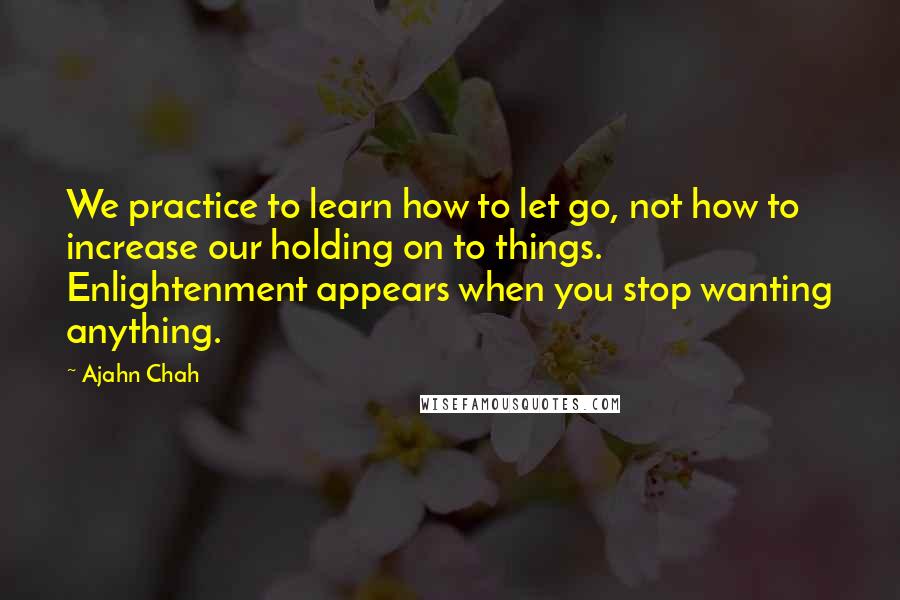 Ajahn Chah Quotes: We practice to learn how to let go, not how to increase our holding on to things. Enlightenment appears when you stop wanting anything.