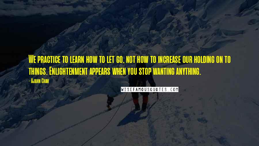 Ajahn Chah Quotes: We practice to learn how to let go, not how to increase our holding on to things. Enlightenment appears when you stop wanting anything.