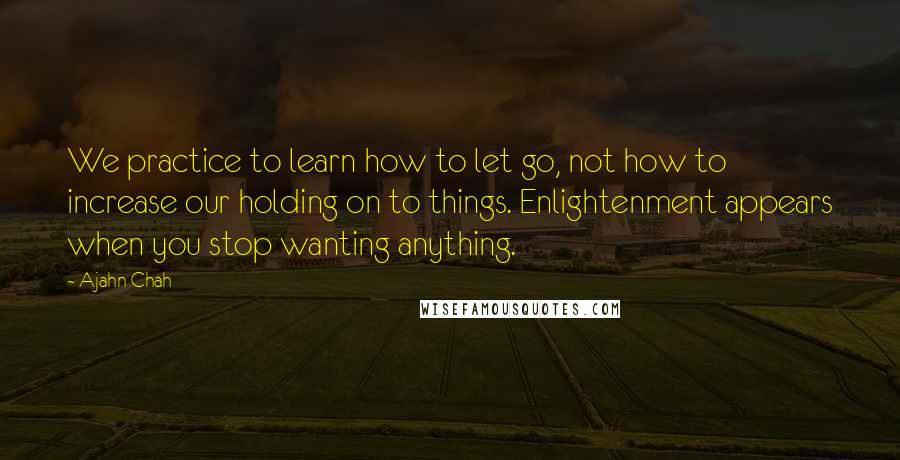 Ajahn Chah Quotes: We practice to learn how to let go, not how to increase our holding on to things. Enlightenment appears when you stop wanting anything.