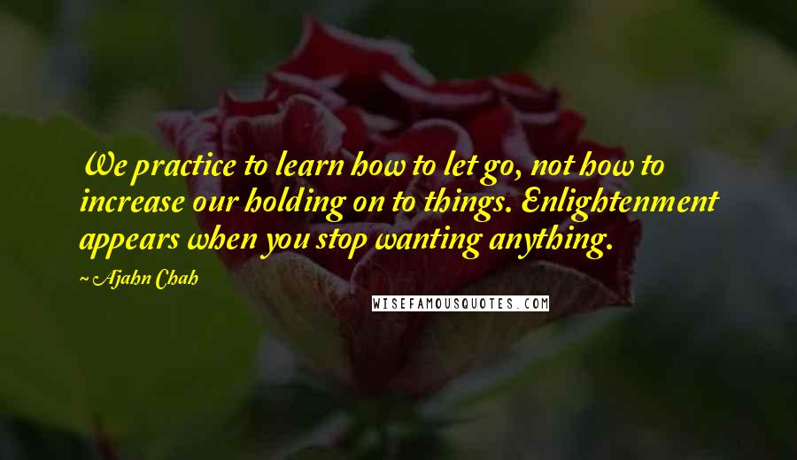 Ajahn Chah Quotes: We practice to learn how to let go, not how to increase our holding on to things. Enlightenment appears when you stop wanting anything.