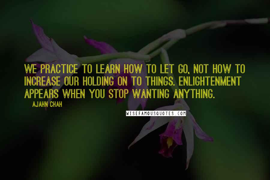 Ajahn Chah Quotes: We practice to learn how to let go, not how to increase our holding on to things. Enlightenment appears when you stop wanting anything.