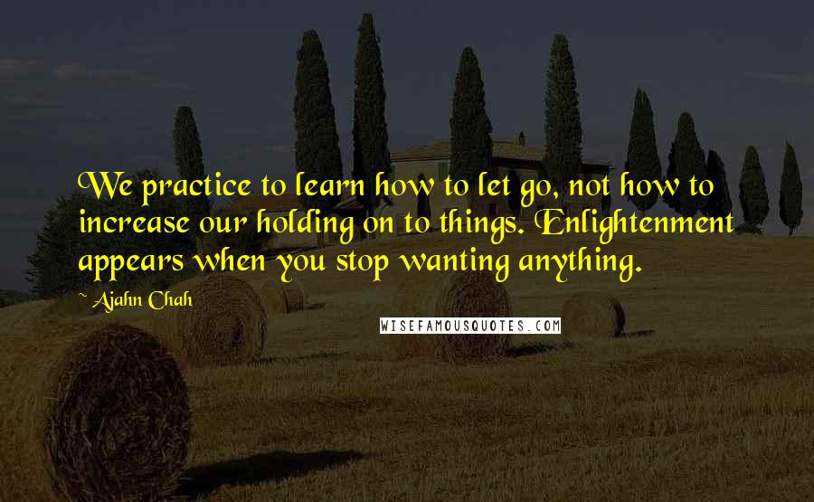Ajahn Chah Quotes: We practice to learn how to let go, not how to increase our holding on to things. Enlightenment appears when you stop wanting anything.