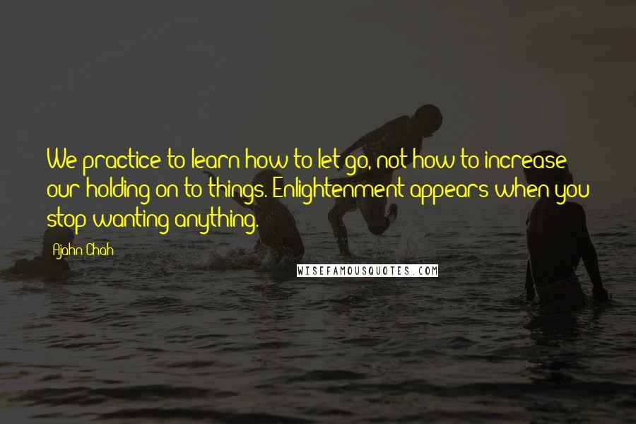 Ajahn Chah Quotes: We practice to learn how to let go, not how to increase our holding on to things. Enlightenment appears when you stop wanting anything.