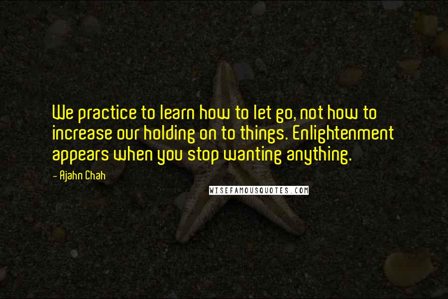 Ajahn Chah Quotes: We practice to learn how to let go, not how to increase our holding on to things. Enlightenment appears when you stop wanting anything.