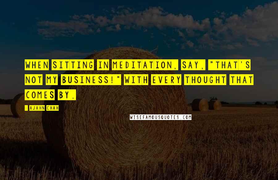 Ajahn Chah Quotes: When sitting in meditation, say, "That's not my business!" with every thought that comes by.