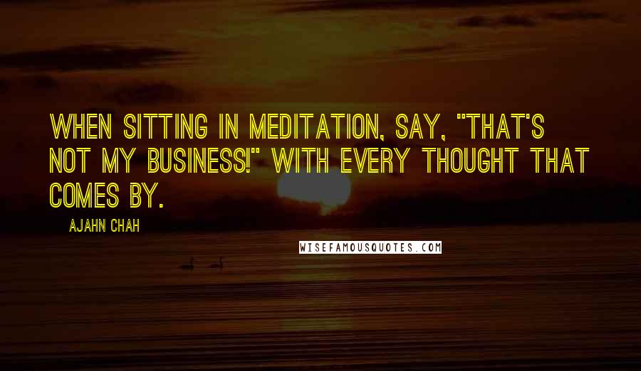 Ajahn Chah Quotes: When sitting in meditation, say, "That's not my business!" with every thought that comes by.