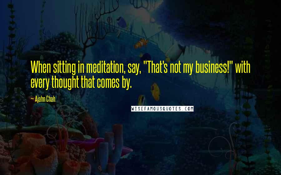 Ajahn Chah Quotes: When sitting in meditation, say, "That's not my business!" with every thought that comes by.