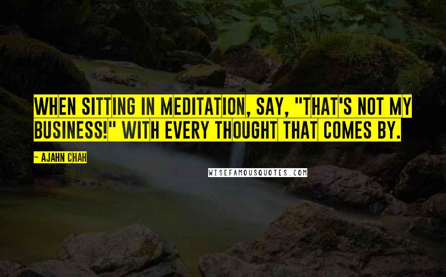 Ajahn Chah Quotes: When sitting in meditation, say, "That's not my business!" with every thought that comes by.