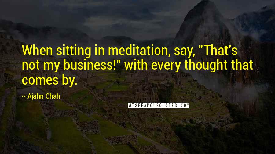 Ajahn Chah Quotes: When sitting in meditation, say, "That's not my business!" with every thought that comes by.