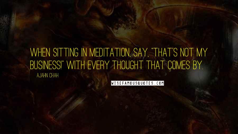 Ajahn Chah Quotes: When sitting in meditation, say, "That's not my business!" with every thought that comes by.