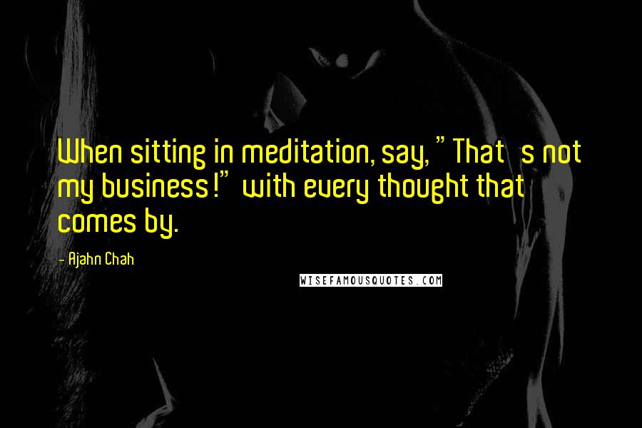 Ajahn Chah Quotes: When sitting in meditation, say, "That's not my business!" with every thought that comes by.